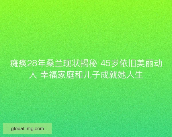瘫痪28年桑兰现状揭秘 45岁依旧美丽动人 幸福家庭和儿子成就她人生